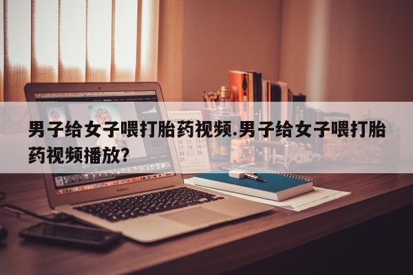 私人卖打胎药微信号男子给女子喂打胎药视频.男子给女子喂打胎药视频播放？