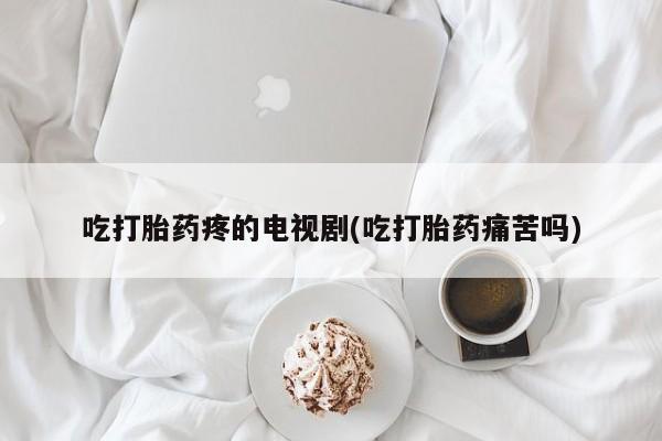 私人卖打胎药微信号吃打胎药疼的电视剧(吃打胎药痛苦吗)