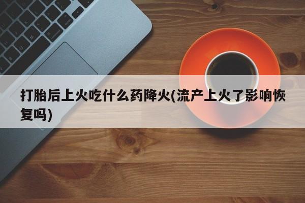 私人卖打胎药微信号打胎后上火吃什么药降火(流产上火了影响恢复吗)