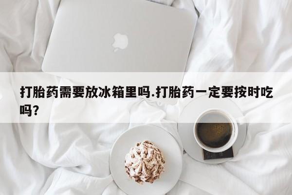 私人卖打胎药微信号打胎药需要放冰箱里吗.打胎药一定要按时吃吗？