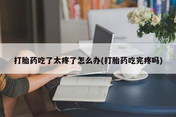 私人卖打胎药微信号打胎药吃了太疼了怎么办(打胎药吃完疼吗)