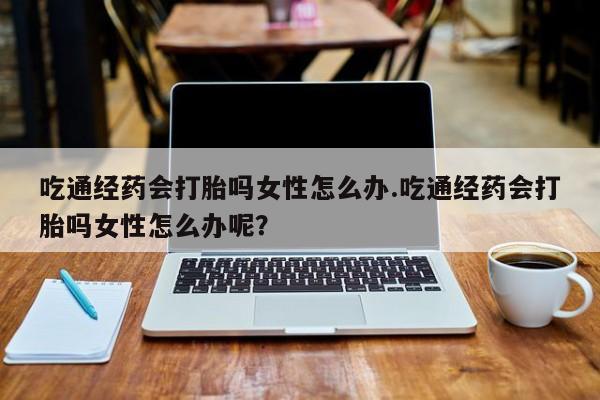 私人卖打胎药微信号吃通经药会打胎吗女性怎么办.吃通经药会打胎吗女性怎么办呢？
