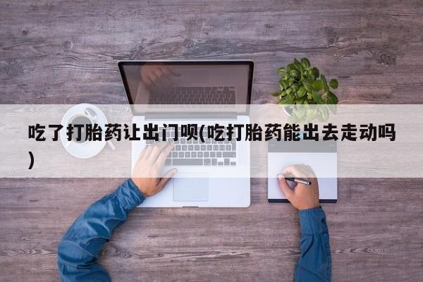 私人卖打胎药微信号吃了打胎药让出门呗(吃打胎药能出去走动吗)