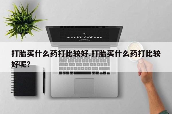 私人卖打胎药微信号打胎买什么药打比较好.打胎买什么药打比较好呢？
