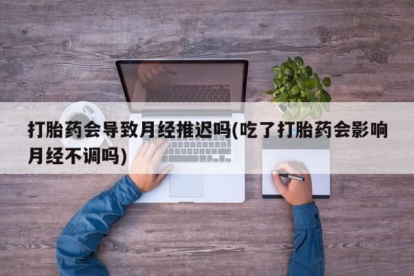 私人卖打胎药微信号打胎药会导致月经推迟吗(吃了打胎药会影响月经不调吗)
