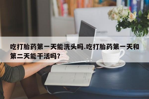 私人卖打胎药微信号吃打胎药第一天能洗头吗.吃打胎药第一天和第二天能干活吗？