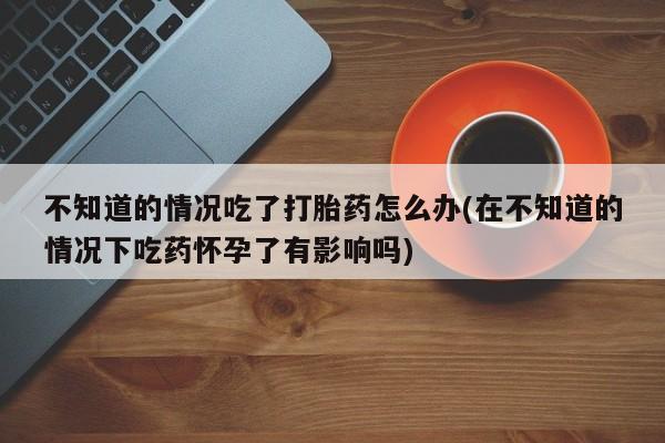 私人卖打胎药微信号不知道的情况吃了打胎药怎么办(在不知道的情况下吃药怀孕了有影响吗)