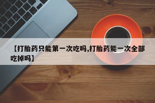 私人卖打胎药微信号【打胎药只能第一次吃吗,打胎药能一次全部吃掉吗】