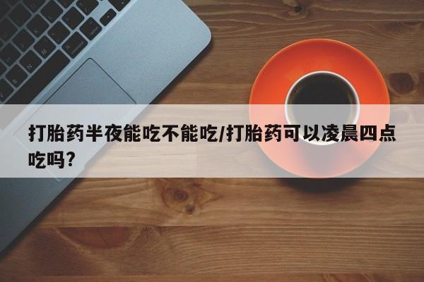 私人卖打胎药微信号打胎药半夜能吃不能吃/打胎药可以凌晨四点吃吗?