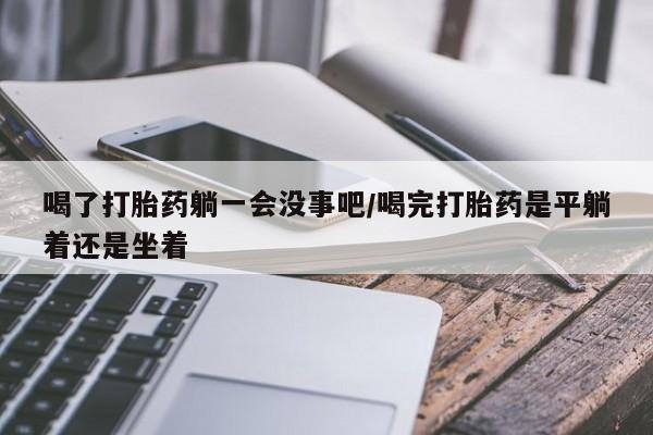 私人卖打胎药微信号喝了打胎药躺一会没事吧/喝完打胎药是平躺着还是坐着