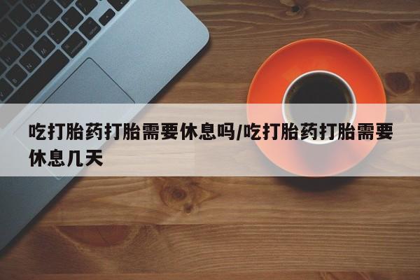 私人卖打胎药微信号吃打胎药打胎需要休息吗/吃打胎药打胎需要休息几天