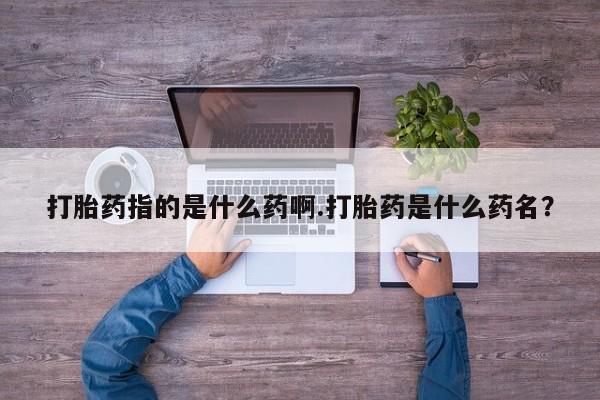 私人卖打胎药微信号打胎药指的是什么药啊.打胎药是什么药名？