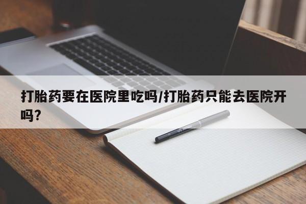 私人卖打胎药微信号打胎药要在医院里吃吗/打胎药只能去医院开吗?