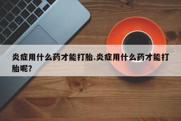 私人卖打胎药微信号炎症用什么药才能打胎.炎症用什么药才能打胎呢？