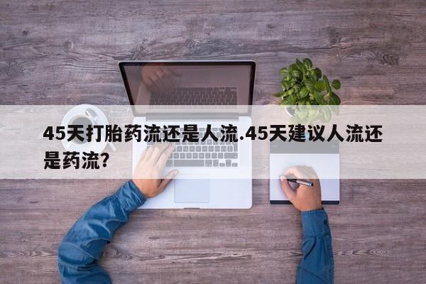 私人卖打胎药微信号45天打胎药流还是人流.45天建议人流还是药流？