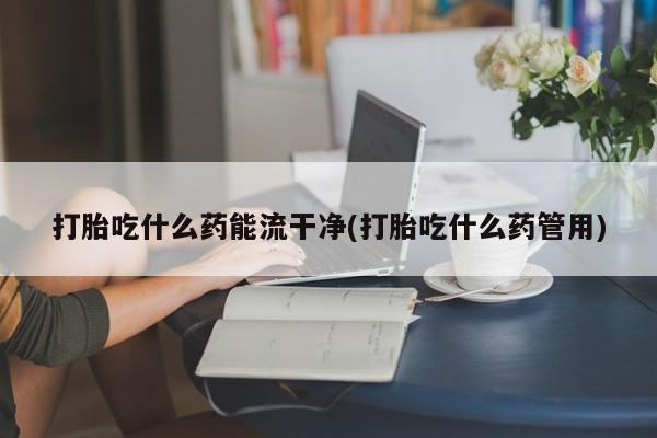 私人卖打胎药微信号打胎吃什么药能流干净(打胎吃什么药管用)