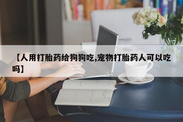 私人卖打胎药微信号【人用打胎药给狗狗吃,宠物打胎药人可以吃吗】