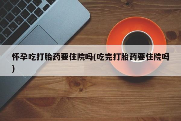 私人卖打胎药微信号怀孕吃打胎药要住院吗(吃完打胎药要住院吗)