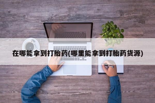私人卖打胎药微信号在哪能拿到打胎药(哪里能拿到打胎药货源)