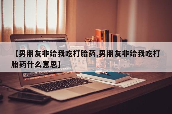 私人卖打胎药微信号【男朋友非给我吃打胎药,男朋友非给我吃打胎药什么意思】