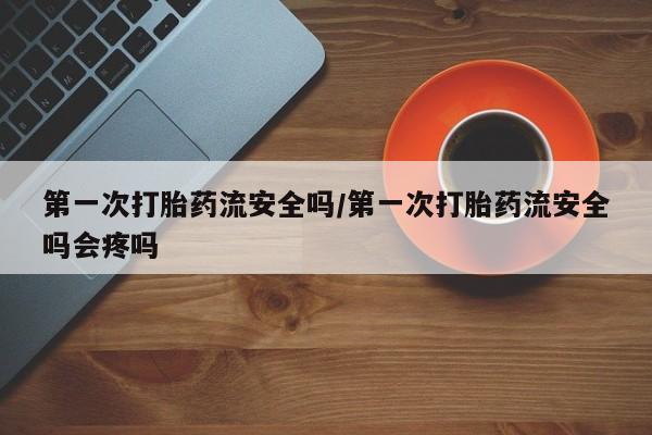 私人卖打胎药微信号第一次打胎药流安全吗/第一次打胎药流安全吗会疼吗