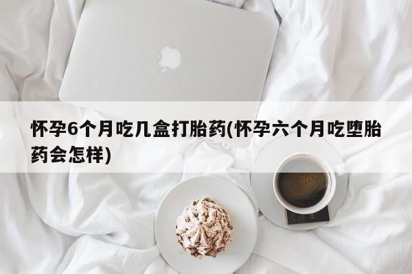私人卖打胎药微信号怀孕6个月吃几盒打胎药(怀孕六个月吃堕胎药会怎样)