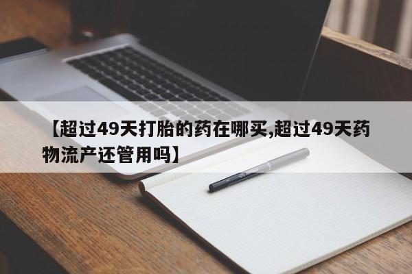 私人卖打胎药微信号【超过49天打胎的药在哪买,超过49天药物流产还管用吗】