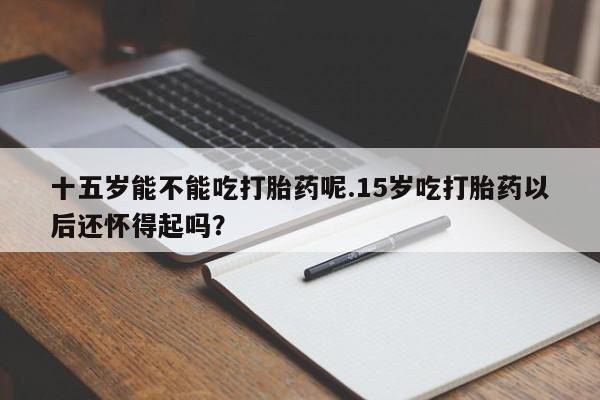私人卖打胎药微信号十五岁能不能吃打胎药呢.15岁吃打胎药以后还怀得起吗？