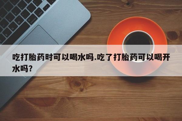私人卖打胎药微信号吃打胎药时可以喝水吗.吃了打胎药可以喝开水吗？