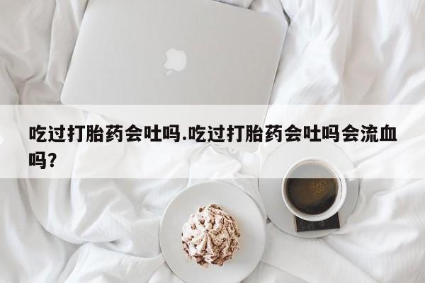 私人卖打胎药微信号吃过打胎药会吐吗.吃过打胎药会吐吗会流血吗？
