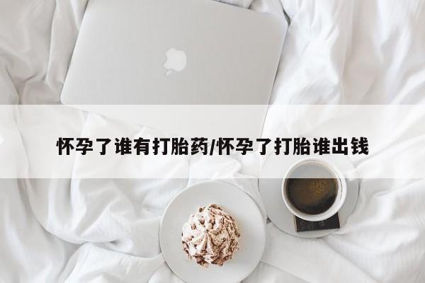 私人卖打胎药微信号怀孕了谁有打胎药/怀孕了打胎谁出钱