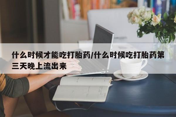 私人卖打胎药微信号什么时候才能吃打胎药/什么时候吃打胎药第三天晚上流出来