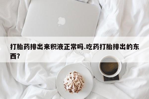 私人卖打胎药微信号打胎药排出来积液正常吗.吃药打胎排出的东西？