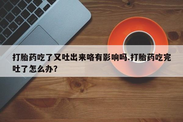 私人卖打胎药微信号打胎药吃了又吐出来咯有影响吗.打胎药吃完吐了怎么办？