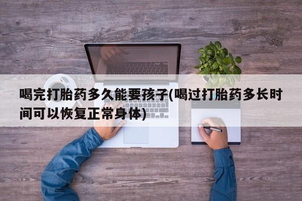 私人卖打胎药微信号喝完打胎药多久能要孩子(喝过打胎药多长时间可以恢复正常身体)