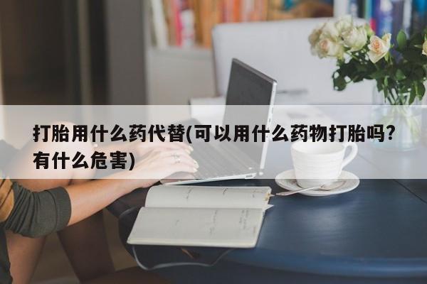 私人卖打胎药微信号打胎用什么药代替(可以用什么药物打胎吗?有什么危害)