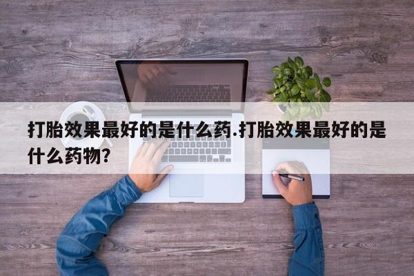 私人卖打胎药微信号打胎效果最好的是什么药.打胎效果最好的是什么药物？