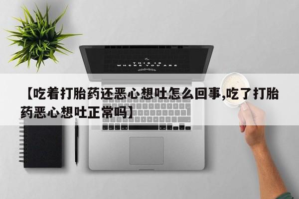 私人卖打胎药微信号【吃着打胎药还恶心想吐怎么回事,吃了打胎药恶心想吐正常吗】