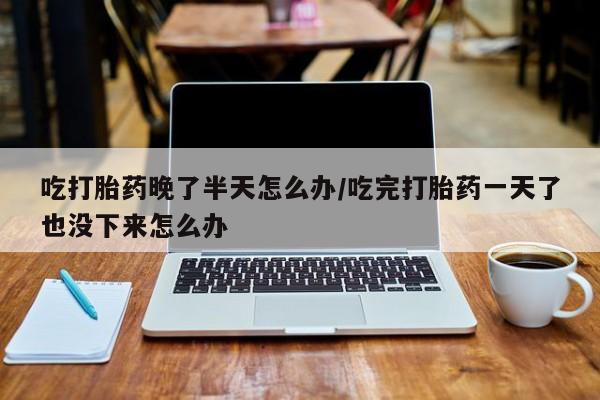 私人卖打胎药微信号吃打胎药晚了半天怎么办/吃完打胎药一天了也没下来怎么办
