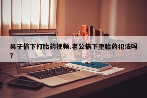 私人卖打胎药微信号男子偷下打胎药视频.老公偷下堕胎药犯法吗？