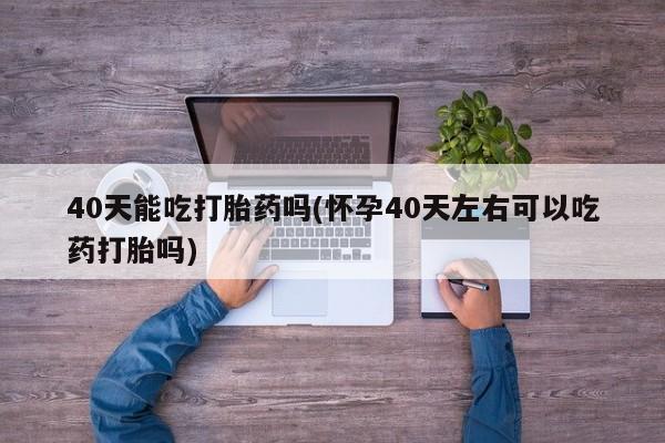 私人卖打胎药微信号40天能吃打胎药吗(怀孕40天左右可以吃药打胎吗)