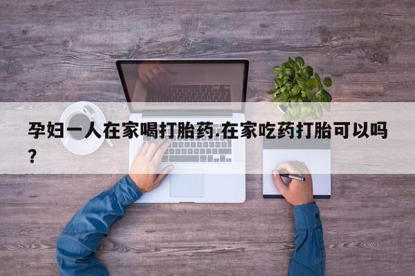 私人卖打胎药微信号孕妇一人在家喝打胎药.在家吃药打胎可以吗？