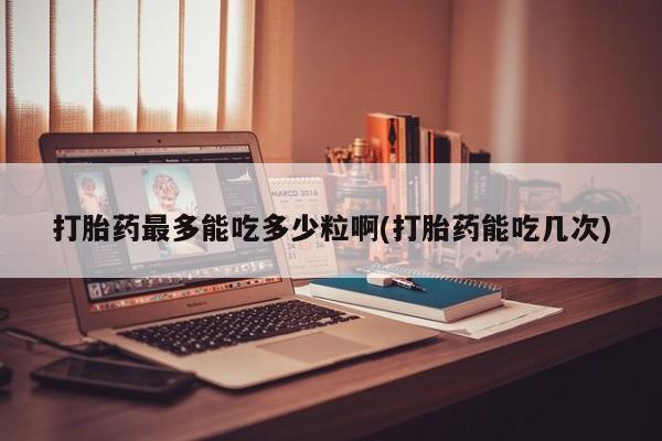 私人卖打胎药微信号打胎药最多能吃多少粒啊(打胎药能吃几次)