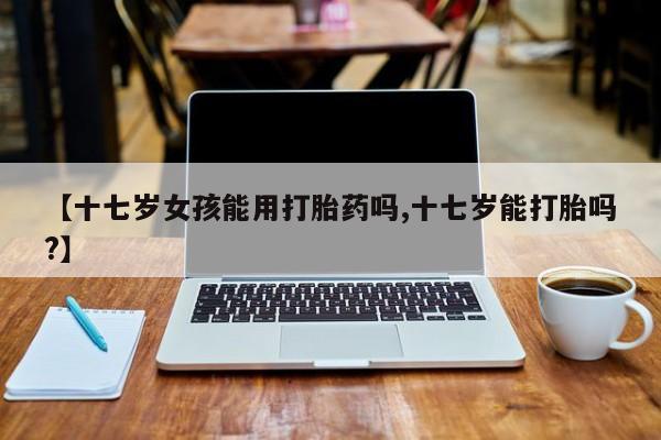 私人卖打胎药微信号【十七岁女孩能用打胎药吗,十七岁能打胎吗?】