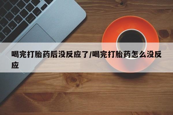 私人卖打胎药微信号喝完打胎药后没反应了/喝完打胎药怎么没反应