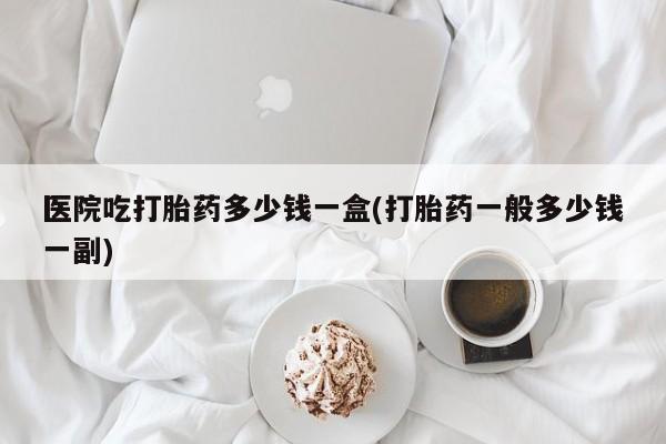 私人卖打胎药微信号医院吃打胎药多少钱一盒(打胎药一般多少钱一副)