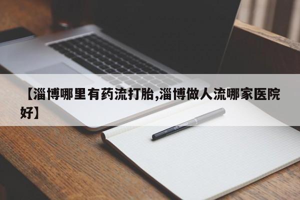 私人卖打胎药微信号【淄博哪里有药流打胎,淄博做人流哪家医院好】