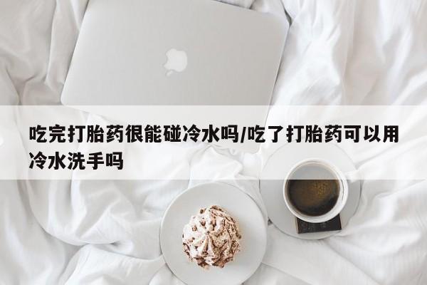 私人卖打胎药微信号吃完打胎药很能碰冷水吗/吃了打胎药可以用冷水洗手吗