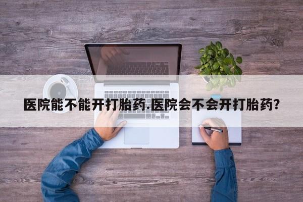 私人卖打胎药微信号医院能不能开打胎药.医院会不会开打胎药？