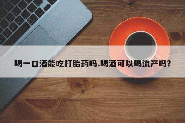 私人卖打胎药微信号喝一口酒能吃打胎药吗.喝酒可以喝流产吗？